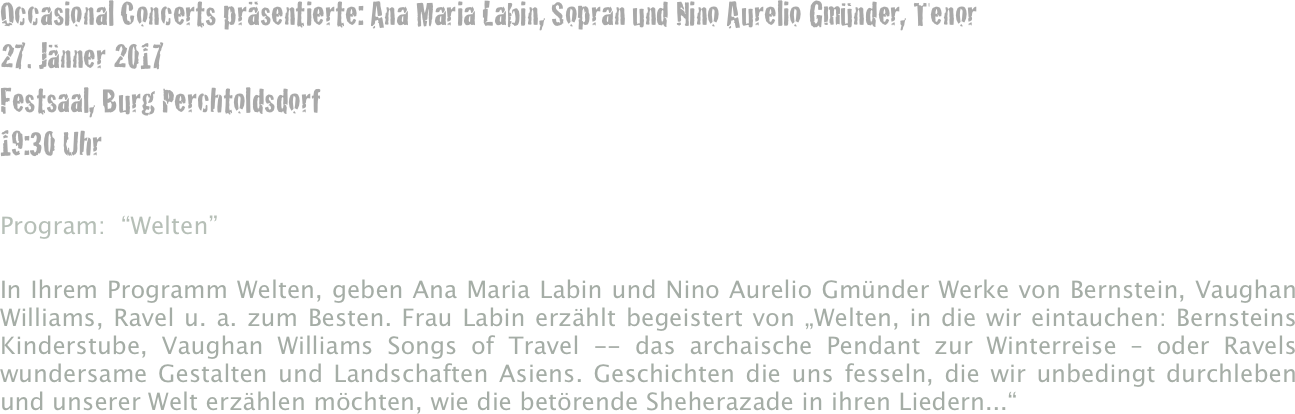 Occasional Concerts präsentierte: Ana Maria Labin, Sopran und Nino Aurelio Gmünder, Tenor
27. Jänner 2017
Festsaal, Burg Perchtoldsdorf
19:30 Uhr

Program:  “Welten”

In Ihrem Programm Welten, geben Ana Maria Labin und Nino Aurelio Gmünder Werke von Bernstein, Vaughan Williams, Ravel u. a. zum Besten. Frau Labin erzählt begeistert von „Welten, in die wir eintauchen: Bernsteins Kinderstube, Vaughan Williams Songs of Travel -- das archaische Pendant zur Winterreise – oder Ravels wundersame Gestalten und Landschaften Asiens. Geschichten die uns fesseln, die wir unbedingt durchleben und unserer Welt erzählen möchten, wie die betörende Sheherazade in ihren Liedern...“

