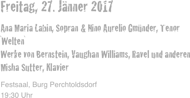 Freitag, 27. Jänner 2017

Ana Maria Labin, Sopran & Nino Aurelio Gmünder, Tenor
`Welten` 
Werke von Bernstein, Vaughan Williams, Ravel und anderen
Misha Sutter, Klavier

Festsaal, Burg Perchtoldsdorf
19:30 Uhr
